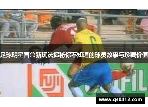 足球明星盲盒新玩法揭秘你不知道的球员故事与珍藏价值